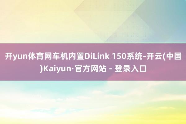 开yun体育网车机内置DiLink 150系统-开云(中国)Kaiyun·官方网站 - 登录入口