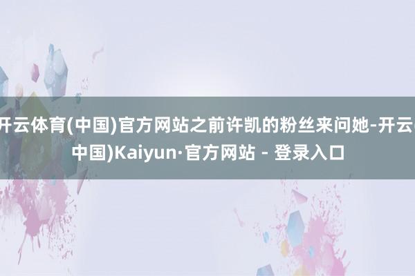 开云体育(中国)官方网站之前许凯的粉丝来问她-开云(中国)Kaiyun·官方网站 - 登录入口