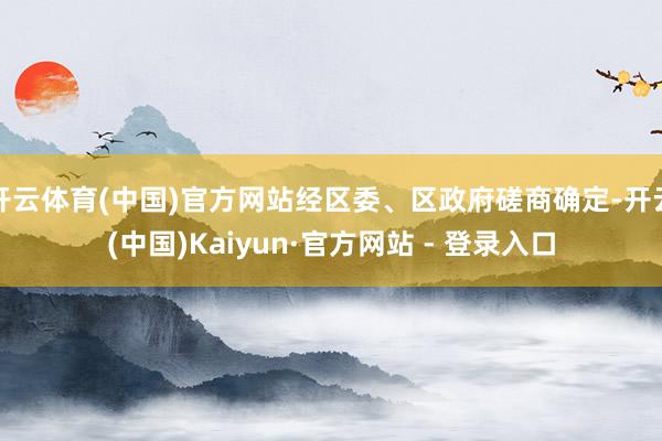 开云体育(中国)官方网站经区委、区政府磋商确定-开云(中国)Kaiyun·官方网站 - 登录入口