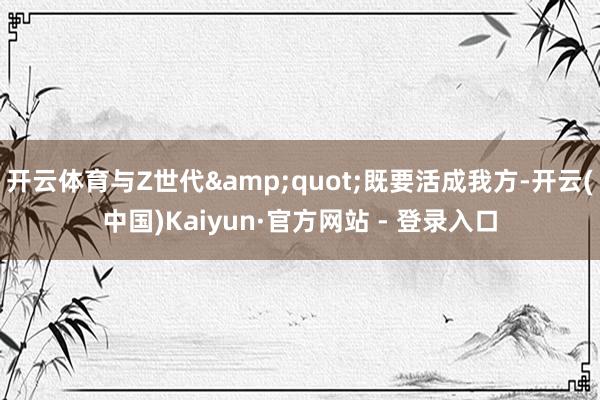 开云体育与Z世代&quot;既要活成我方-开云(中国)Kaiyun·官方网站 - 登录入口