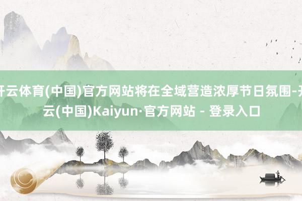 开云体育(中国)官方网站将在全域营造浓厚节日氛围-开云(中国)Kaiyun·官方网站 - 登录入口