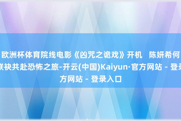 欧洲杯体育院线电影《凶咒之诡戏》开机   陈妍希何润东联袂共赴恐怖之旅-开云(中国)Kaiyun·官方网站 - 登录入口