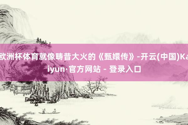 欧洲杯体育就像畴昔大火的《甄嬛传》-开云(中国)Kaiyun·官方网站 - 登录入口