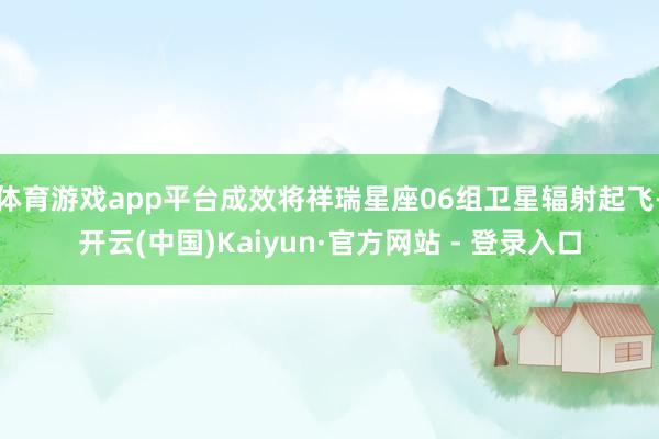 体育游戏app平台成效将祥瑞星座06组卫星辐射起飞-开云(中国)Kaiyun·官方网站 - 登录入口