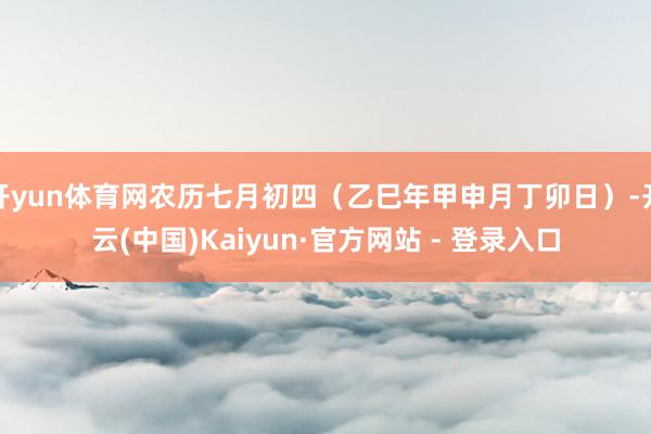开yun体育网农历七月初四（乙巳年甲申月丁卯日）-开云(中国)Kaiyun·官方网站 - 登录入口