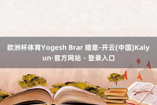 欧洲杯体育Yogesh Brar 暗意-开云(中国)Kaiyun·官方网站 - 登录入口