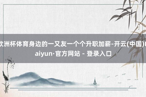 欧洲杯体育身边的一又友一个个升职加薪-开云(中国)Kaiyun·官方网站 - 登录入口