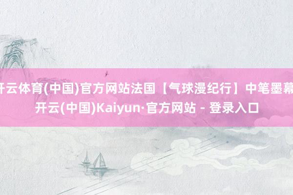 开云体育(中国)官方网站法国【气球漫纪行】中笔墨幕-开云(中国)Kaiyun·官方网站 - 登录入口