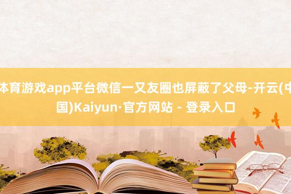 体育游戏app平台微信一又友圈也屏蔽了父母-开云(中国)Kaiyun·官方网站 - 登录入口