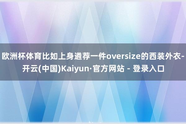 欧洲杯体育比如上身遴荐一件oversize的西装外衣-开云(中国)Kaiyun·官方网站 - 登录入口