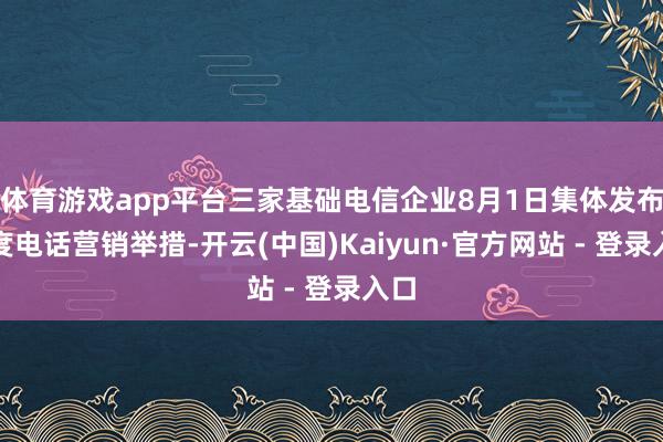 体育游戏app平台三家基础电信企业8月1日集体发布法度电话营销举措-开云(中国)Kaiyun·官方网站 - 登录入口