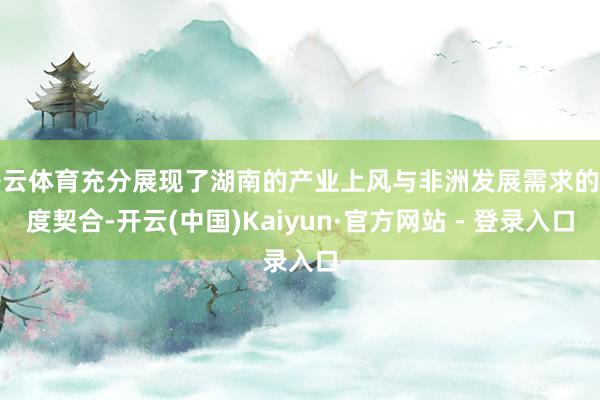 开云体育充分展现了湖南的产业上风与非洲发展需求的高度契合-开云(中国)Kaiyun·官方网站 - 登录入口