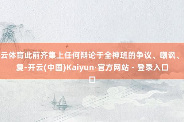 开云体育此前齐集上任何辩论于全神班的争议、嘲讽、报复-开云(中国)Kaiyun·官方网站 - 登录入口
