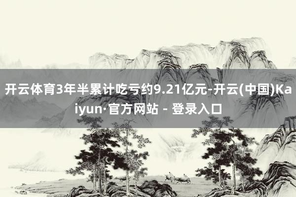 开云体育3年半累计吃亏约9.21亿元-开云(中国)Kaiyun·官方网站 - 登录入口