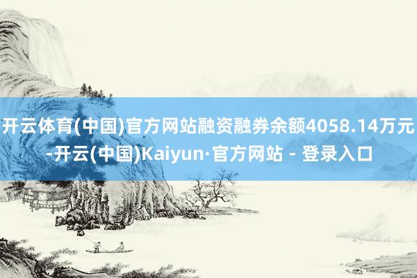 开云体育(中国)官方网站融资融券余额4058.14万元-开云(中国)Kaiyun·官方网站 - 登录入口