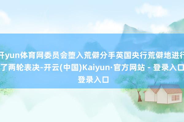 开yun体育网委员会堕入荒僻分手英国央行荒僻地进行了两轮表决-开云(中国)Kaiyun·官方网站 - 登录入口