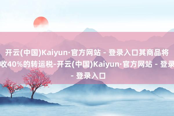 开云(中国)Kaiyun·官方网站 - 登录入口其商品将被征收40%的转运税-开云(中国)Kaiyun·官方网站 - 登录入口