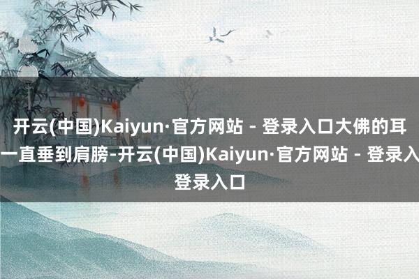开云(中国)Kaiyun·官方网站 - 登录入口大佛的耳朵一直垂到肩膀-开云(中国)Kaiyun·官方网站 - 登录入口