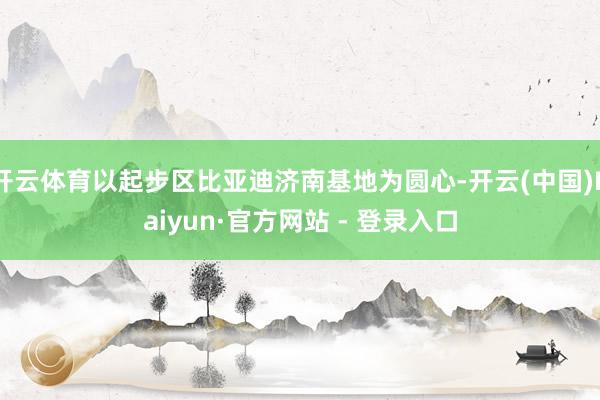 开云体育以起步区比亚迪济南基地为圆心-开云(中国)Kaiyun·官方网站 - 登录入口