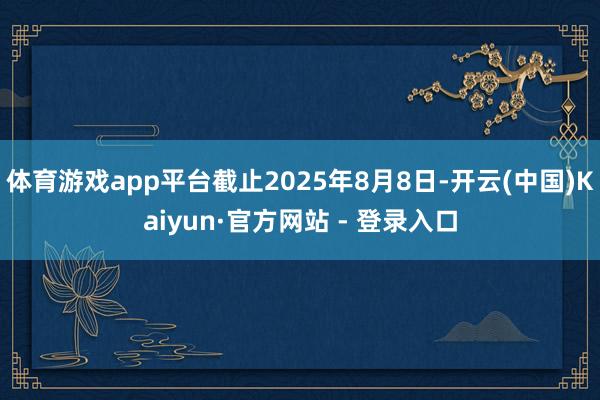 体育游戏app平台截止2025年8月8日-开云(中国)Kaiyun·官方网站 - 登录入口
