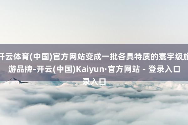 开云体育(中国)官方网站变成一批各具特质的寰宇级旅游品牌-开云(中国)Kaiyun·官方网站 - 登录入口