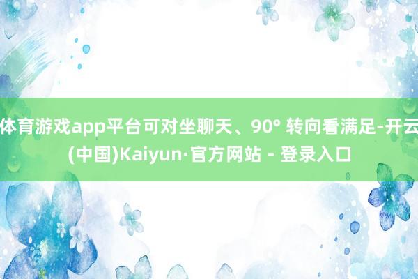 体育游戏app平台可对坐聊天、90° 转向看满足-开云(中国)Kaiyun·官方网站 - 登录入口