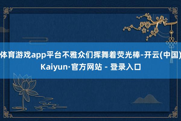 体育游戏app平台不雅众们挥舞着荧光棒-开云(中国)Kaiyun·官方网站 - 登录入口