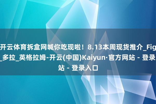 开云体育拆盒网喊你吃现啦！8.13本周现货推介_Figma_多拉_英格拉姆-开云(中国)Kaiyun·官方网站 - 登录入口
