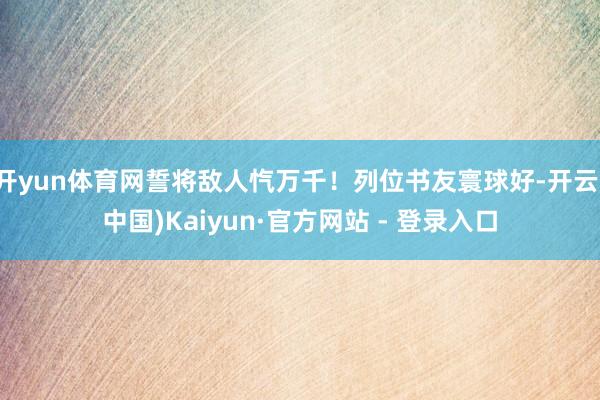 开yun体育网誓将敌人忾万千！列位书友寰球好-开云(中国)Kaiyun·官方网站 - 登录入口
