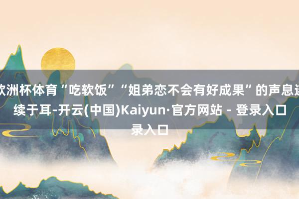 欧洲杯体育“吃软饭”“姐弟恋不会有好成果”的声息连续于耳-开云(中国)Kaiyun·官方网站 - 登录入口
