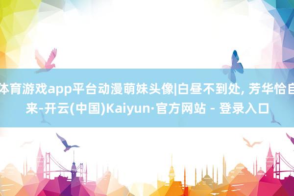 体育游戏app平台动漫萌妹头像|白昼不到处, 芳华恰自来-开云(中国)Kaiyun·官方网站 - 登录入口