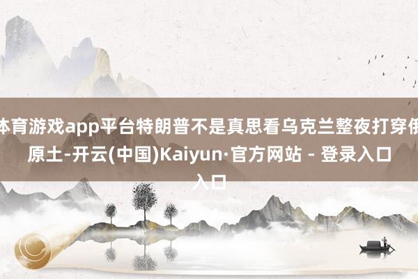 体育游戏app平台特朗普不是真思看乌克兰整夜打穿俄原土-开云(中国)Kaiyun·官方网站 - 登录入口