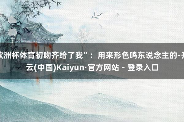 欧洲杯体育初吻齐给了我”：用来形色鸣东说念主的-开云(中国)Kaiyun·官方网站 - 登录入口