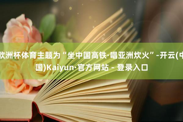 欧洲杯体育主题为“坐中国高铁·唱亚洲炊火”-开云(中国)Kaiyun·官方网站 - 登录入口