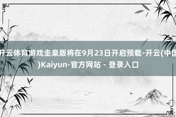 开云体育游戏圭臬版将在9月23日开启预载-开云(中国)Kaiyun·官方网站 - 登录入口
