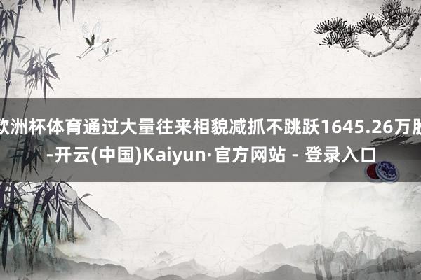 欧洲杯体育通过大量往来相貌减抓不跳跃1645.26万股-开云(中国)Kaiyun·官方网站 - 登录入口