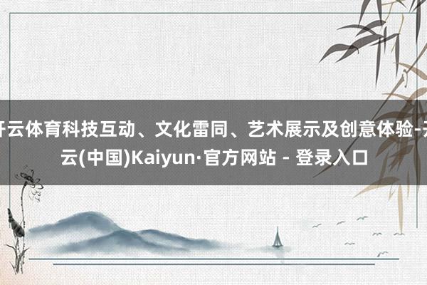 开云体育科技互动、文化雷同、艺术展示及创意体验-开云(中国)Kaiyun·官方网站 - 登录入口
