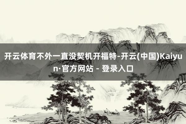 开云体育不外一直没契机开福特-开云(中国)Kaiyun·官方网站 - 登录入口
