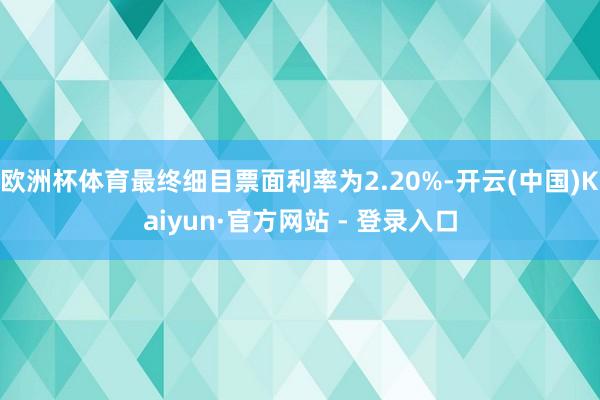欧洲杯体育最终细目票面利率为2.20%-开云(中国)Kaiyun·官方网站 - 登录入口