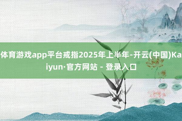 体育游戏app平台戒指2025年上半年-开云(中国)Kaiyun·官方网站 - 登录入口
