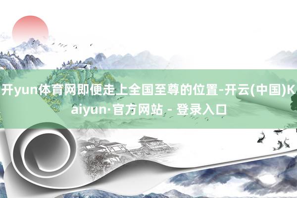 开yun体育网即便走上全国至尊的位置-开云(中国)Kaiyun·官方网站 - 登录入口