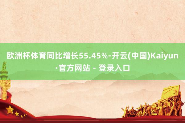 欧洲杯体育同比增长55.45%-开云(中国)Kaiyun·官方网站 - 登录入口