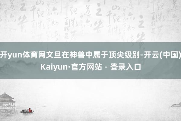 开yun体育网文旦在神兽中属于顶尖级别-开云(中国)Kaiyun·官方网站 - 登录入口