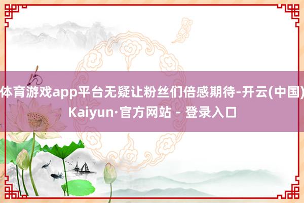 体育游戏app平台无疑让粉丝们倍感期待-开云(中国)Kaiyun·官方网站 - 登录入口
