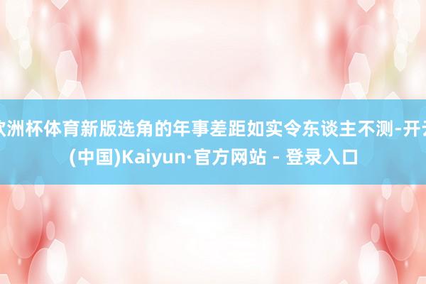 欧洲杯体育新版选角的年事差距如实令东谈主不测-开云(中国)Kaiyun·官方网站 - 登录入口