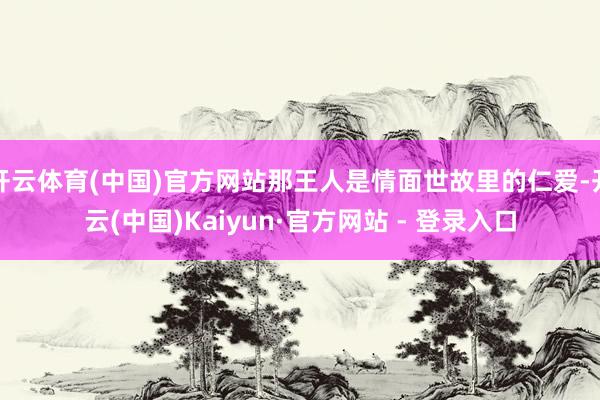 开云体育(中国)官方网站那王人是情面世故里的仁爱-开云(中国)Kaiyun·官方网站 - 登录入口