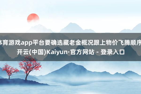 体育游戏app平台要确选藏老金概况跟上物价飞腾顺序-开云(中国)Kaiyun·官方网站 - 登录入口