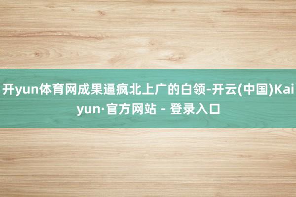 开yun体育网成果逼疯北上广的白领-开云(中国)Kaiyun·官方网站 - 登录入口