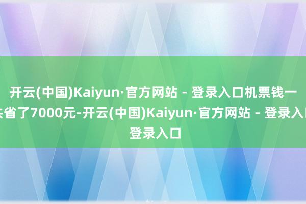 开云(中国)Kaiyun·官方网站 - 登录入口机票钱一共省了7000元-开云(中国)Kaiyun·官方网站 - 登录入口