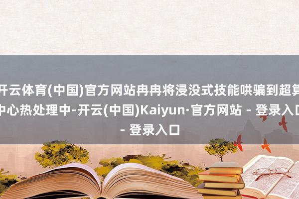 开云体育(中国)官方网站冉冉将浸没式技能哄骗到超算中心热处理中-开云(中国)Kaiyun·官方网站 - 登录入口